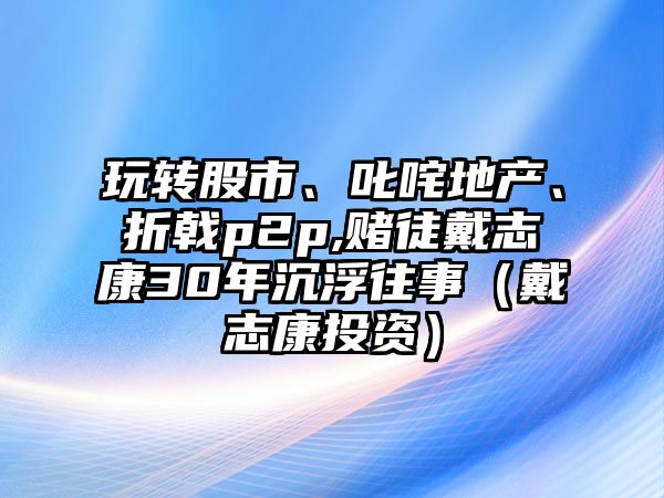 玩轉(zhuǎn)股市、叱咤地產(chǎn),、折戟p2p,賭徒戴志康30年沉浮往事（戴志康投資）