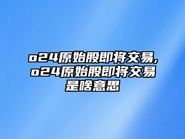 o24原始股即將交易,o24原始股即將交易是啥意思