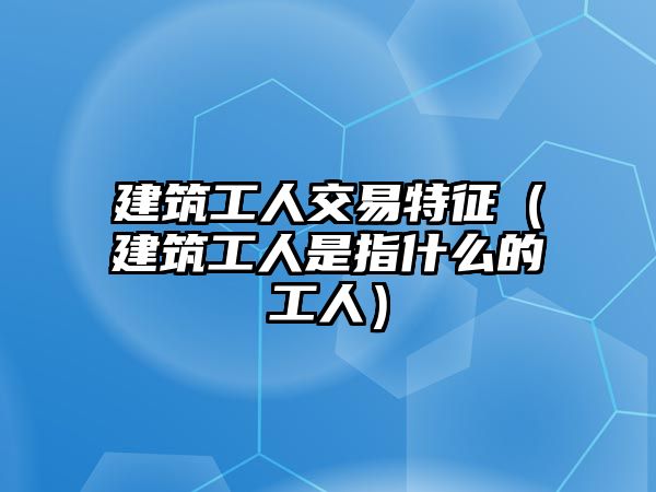 建筑工人交易特征（建筑工人是指什么的工人）