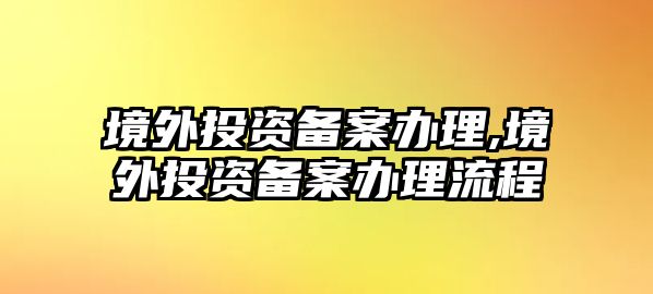 境外投資備案辦理,境外投資備案辦理流程