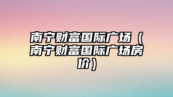 南寧財(cái)富國際廣場（南寧財(cái)富國際廣場房價）