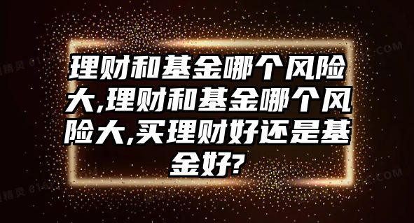 理財和基金哪個風(fēng)險大,理財和基金哪個風(fēng)險大,買理財好還是基金好?