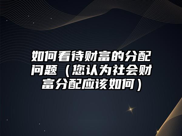 如何看待財(cái)富的分配問題（您認(rèn)為社會(huì)財(cái)富分配應(yīng)該如何）