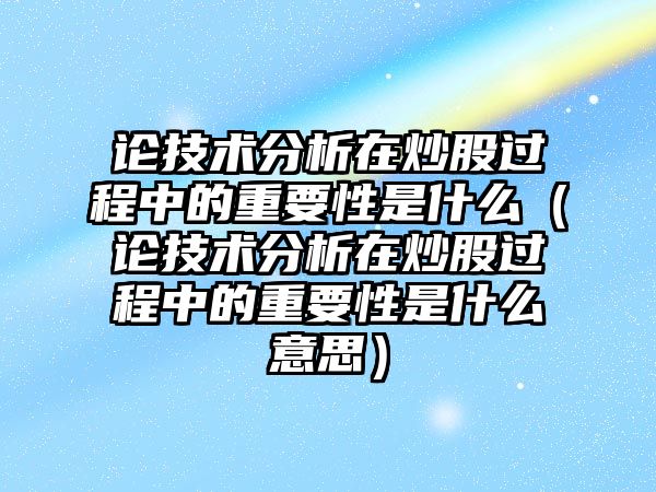 論技術(shù)分析在炒股過程中的重要性是什么（論技術(shù)分析在炒股過程中的重要性是什么意思）