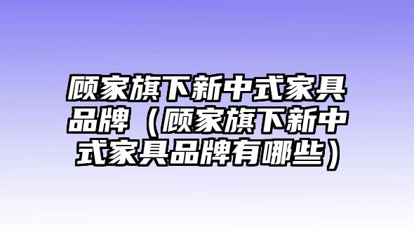 顧家旗下新中式家具品牌（顧家旗下新中式家具品牌有哪些）