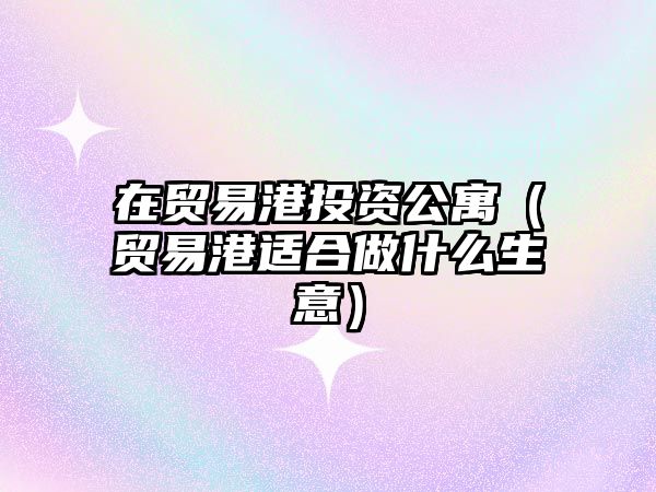 在貿易港投資公寓（貿易港適合做什么生意）