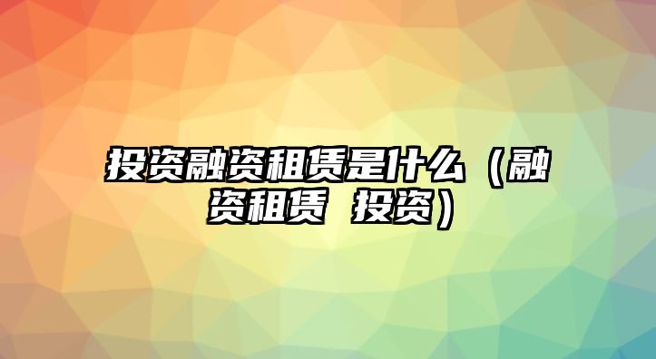 投資融資租賃是什么（融資租賃 投資）