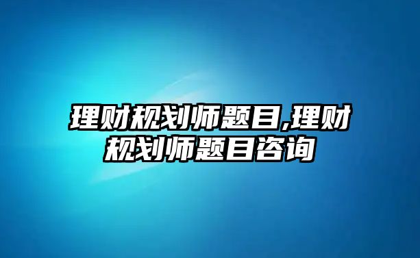 理財規(guī)劃師題目,理財規(guī)劃師題目咨詢