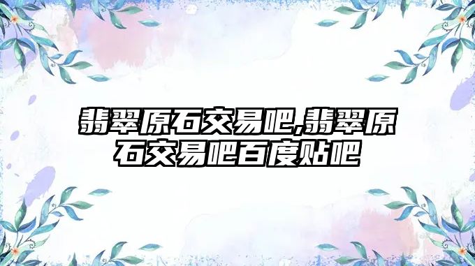 翡翠原石交易吧,翡翠原石交易吧百度貼吧