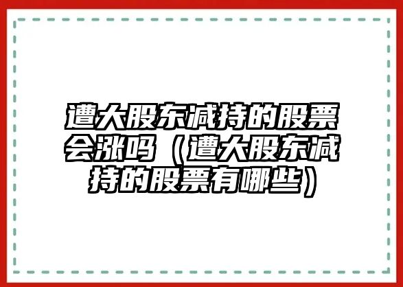 遭大股東減持的股票會(huì)漲嗎（遭大股東減持的股票有哪些）