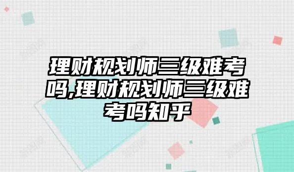 理財規(guī)劃師三級難考嗎,理財規(guī)劃師三級難考嗎知乎