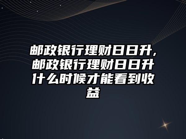 郵政銀行理財日日升,郵政銀行理財日日升什么時候才能看到收益