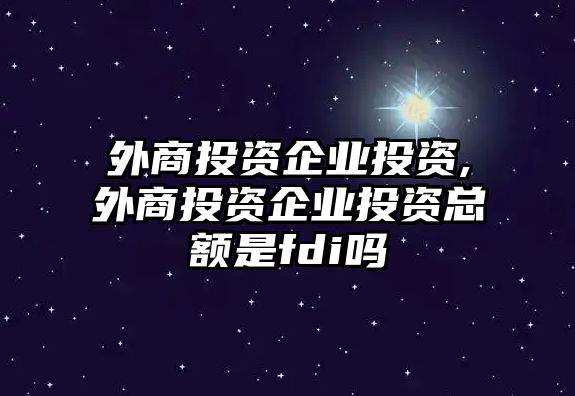 外商投資企業(yè)投資,外商投資企業(yè)投資總額是fdi嗎