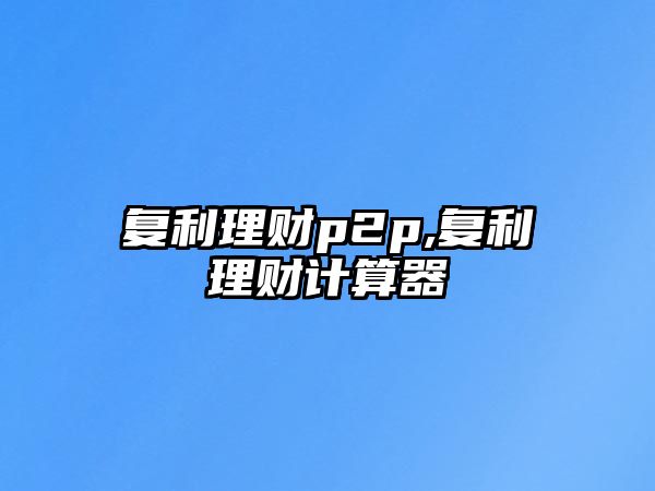 復(fù)利理財(cái)p2p,復(fù)利理財(cái)計(jì)算器