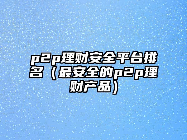 p2p理財安全平臺排名（最安全的p2p理財產(chǎn)品）