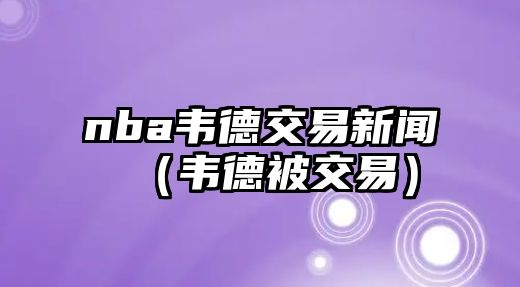 nba韋德交易新聞（韋德被交易）