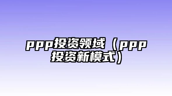 ppp投資領(lǐng)域（ppp投資新模式）