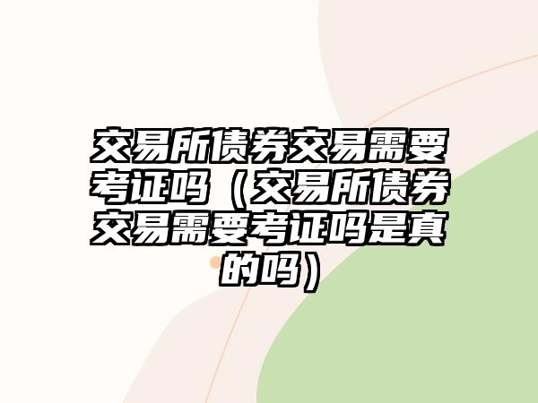 交易所債券交易需要考證嗎（交易所債券交易需要考證嗎是真的嗎）