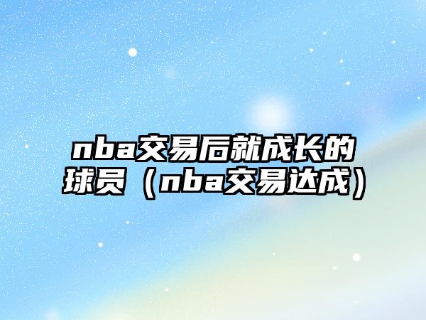 nba交易后就成長(zhǎng)的球員（nba交易達(dá)成）