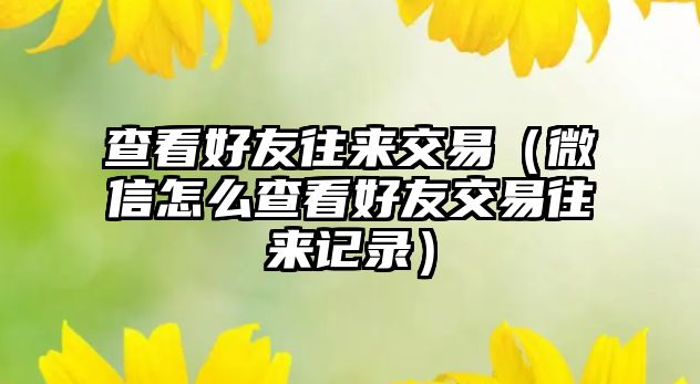 查看好友往來交易（微信怎么查看好友交易往來記錄）