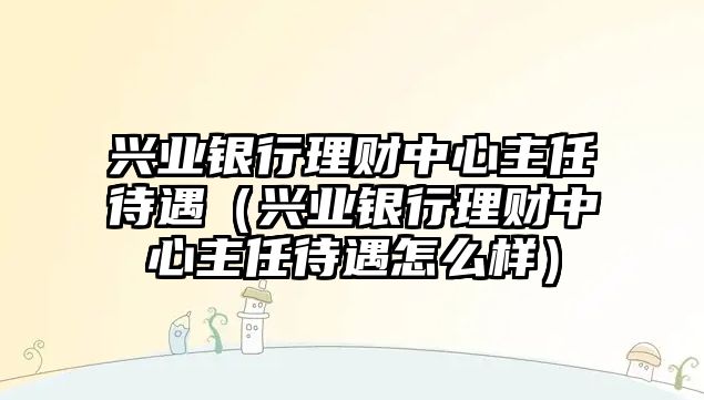 興業(yè)銀行理財(cái)中心主任待遇（興業(yè)銀行理財(cái)中心主任待遇怎么樣）