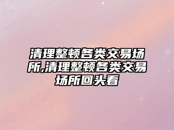 清理整頓各類交易場(chǎng)所,清理整頓各類交易場(chǎng)所回頭看