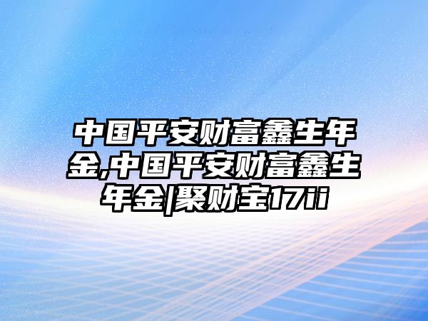 中國平安財富鑫生年金,中國平安財富鑫生年金|聚財寶17ii