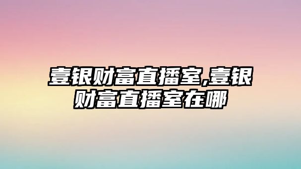 壹銀財(cái)富直播室,壹銀財(cái)富直播室在哪