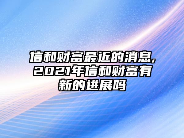 信和財富最近的消息,2021年信和財富有新的進展嗎