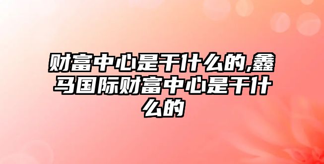 財(cái)富中心是干什么的,鑫馬國(guó)際財(cái)富中心是干什么的