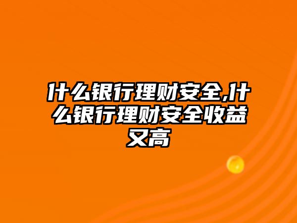 什么銀行理財安全,什么銀行理財安全收益又高