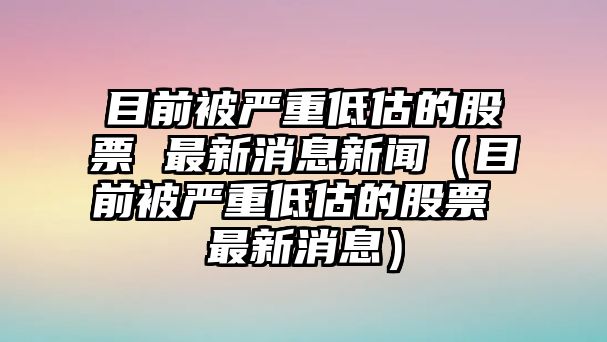 目前被嚴(yán)重低估的股票 最新消息新聞（目前被嚴(yán)重低估的股票 最新消息）