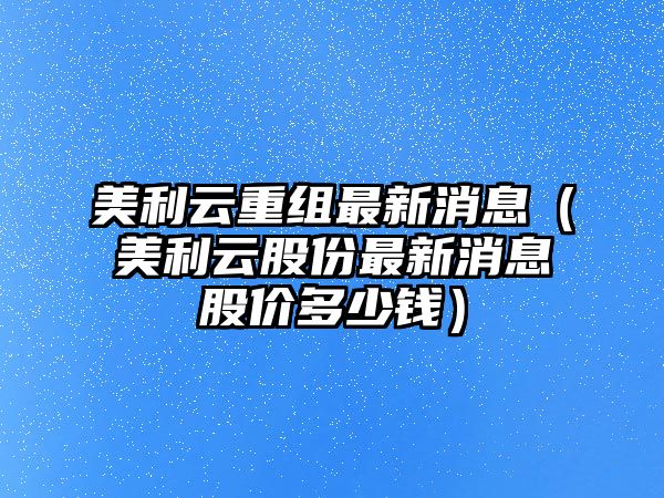 美利云重組最新消息（美利云股份最新消息股價多少錢）