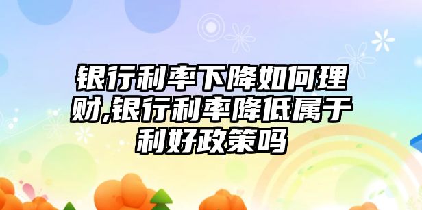 銀行利率下降如何理財,銀行利率降低屬于利好政策嗎