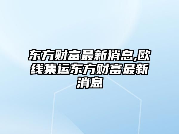 東方財富最新消息,歐線集運東方財富最新消息