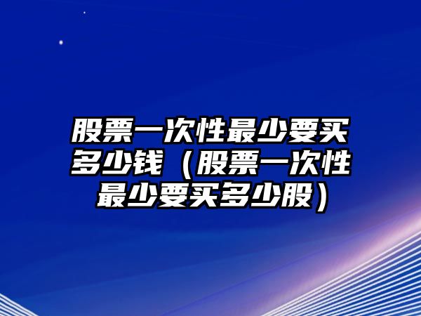 股票一次性最少要買多少錢（股票一次性最少要買多少股）