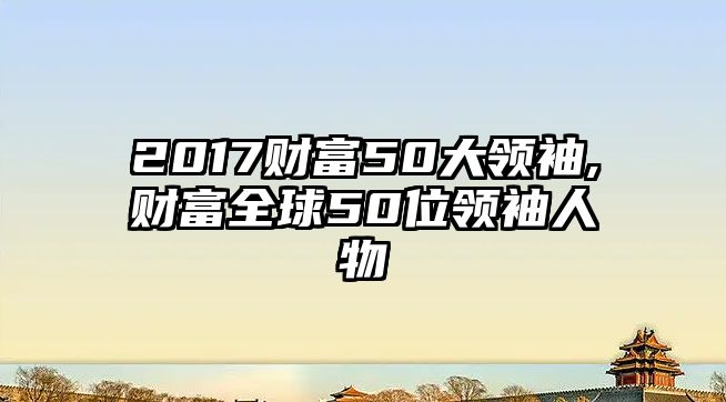 2017財(cái)富50大領(lǐng)袖,財(cái)富全球50位領(lǐng)袖人物