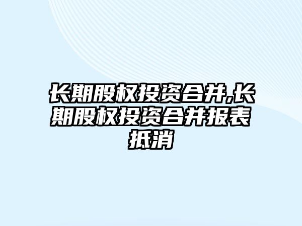 長期股權(quán)投資合并,長期股權(quán)投資合并報表抵消