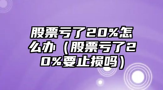 股票虧了20%怎么辦（股票虧了20%要止損嗎）