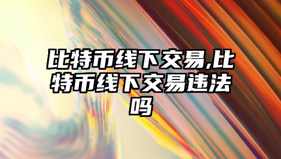 比特幣線下交易,比特幣線下交易違法嗎