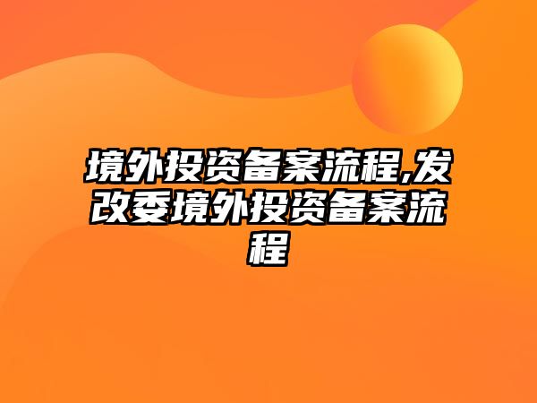 境外投資備案流程,發(fā)改委境外投資備案流程