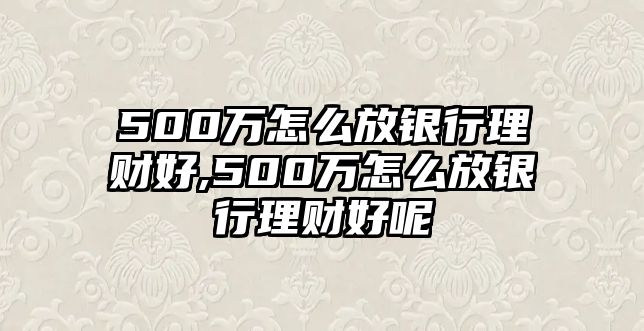 500萬怎么放銀行理財(cái)好,500萬怎么放銀行理財(cái)好呢