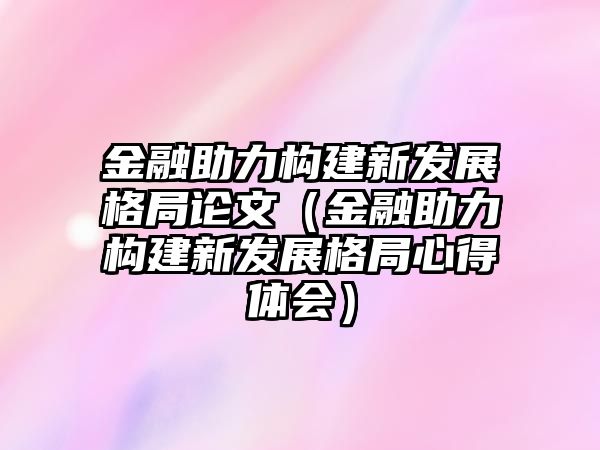 金融助力構(gòu)建新發(fā)展格局論文（金融助力構(gòu)建新發(fā)展格局心得體會(huì)）