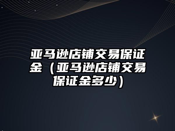 亞馬遜店鋪交易保證金（亞馬遜店鋪交易保證金多少）