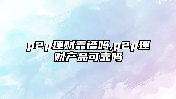 p2p理財(cái)靠譜嗎,p2p理財(cái)產(chǎn)品可靠嗎