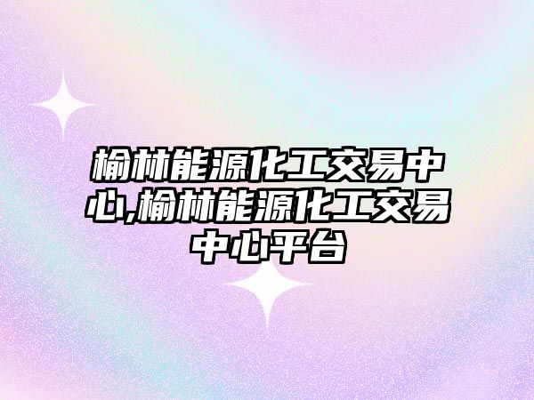 榆林能源化工交易中心,榆林能源化工交易中心平臺(tái)