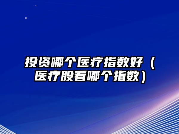 投資哪個醫(yī)療指數(shù)好（醫(yī)療股看哪個指數(shù)）