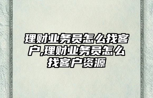 理財(cái)業(yè)務(wù)員怎么找客戶,理財(cái)業(yè)務(wù)員怎么找客戶資源