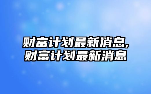 財(cái)富計(jì)劃最新消息,財(cái)富計(jì)劃最新消息