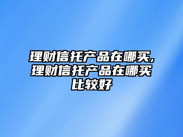 理財信托產品在哪買,理財信托產品在哪買比較好